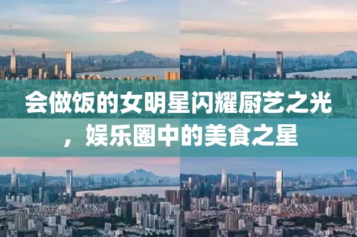 會做飯的女明星閃耀廚藝之光，娛樂圈中的美食之星