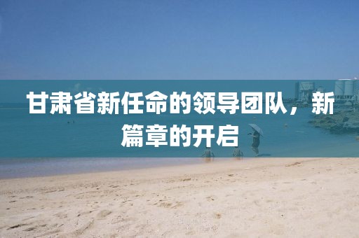 甘肅省新任命的領(lǐng)導(dǎo)團隊，新篇章的開啟