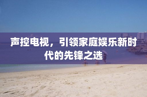 聲控電視，引領(lǐng)家庭娛樂新時代的先鋒之選