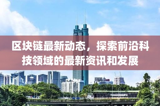 區(qū)塊鏈最新動態(tài)，探索前沿科技領(lǐng)域的最新資訊和發(fā)展