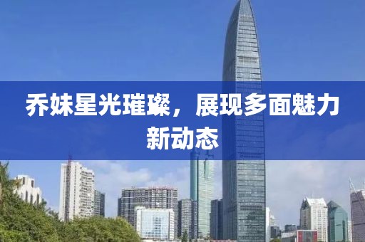 喬妹星光璀璨，展現(xiàn)多面魅力新動態(tài)