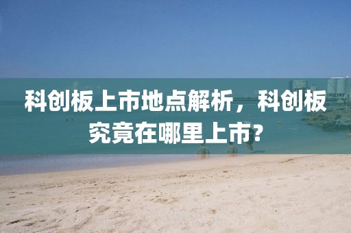 科創(chuàng)板上市地點(diǎn)解析，科創(chuàng)板究竟在哪里上市？