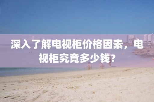 深入了解電視柜價格因素，電視柜究竟多少錢？