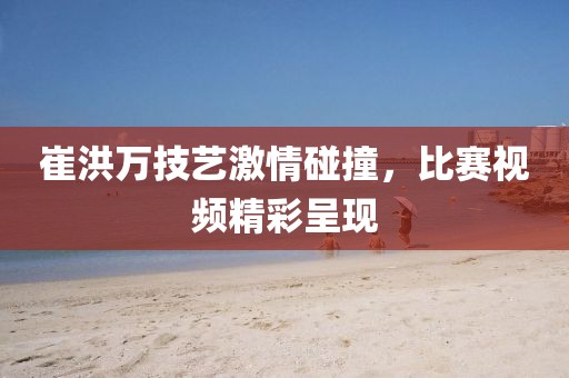 崔洪萬技藝激情碰撞，比賽視頻精彩呈現(xiàn)