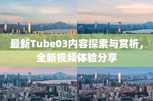最新Tube03內(nèi)容探索與賞析，全新視頻體驗(yàn)分享