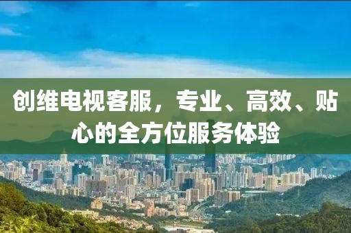 創(chuàng)維電視客服，專業(yè)、高效、貼心的全方位服務(wù)體驗(yàn)