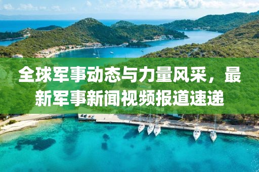 全球軍事動態(tài)與力量風采，最新軍事新聞視頻報道速遞