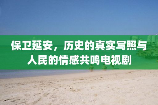 保衛(wèi)延安，歷史的真實(shí)寫照與人民的情感共鳴電視劇