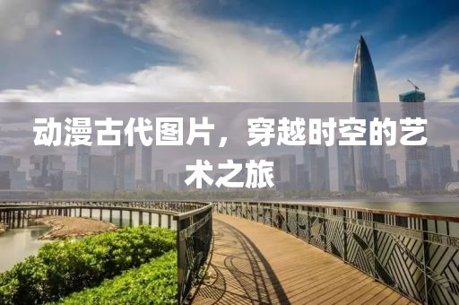 動漫古代圖片，穿越時空的藝術(shù)之旅