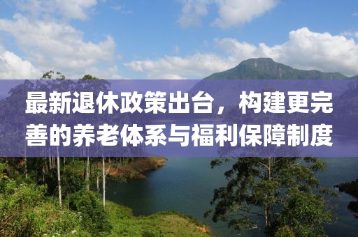 最新退休政策出臺，構(gòu)建更完善的養(yǎng)老體系與福利保障制度