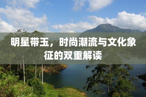 明星帶玉，時尚潮流與文化象征的雙重解讀