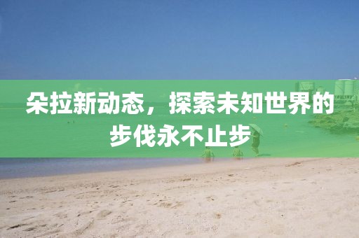 朵拉新動態(tài)，探索未知世界的步伐永不止步