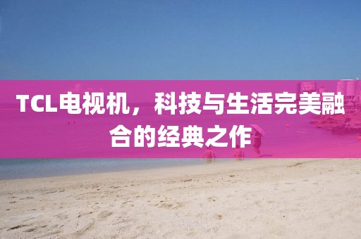 TCL電視機(jī)，科技與生活完美融合的經(jīng)典之作