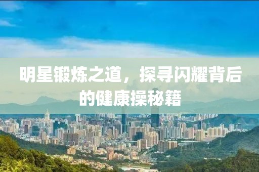 明星鍛煉之道，探尋閃耀背后的健康操秘籍