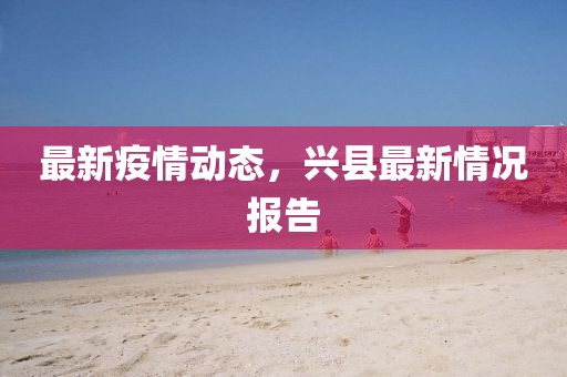 最新疫情動(dòng)態(tài)，興縣最新情況報(bào)告