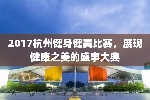 2017杭州健身健美比賽，展現(xiàn)健康之美的盛事大典