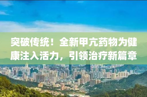 突破傳統(tǒng)！全新甲亢藥物為健康注入活力，引領(lǐng)治療新篇章