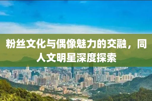 粉絲文化與偶像魅力的交融，同人文明星深度探索