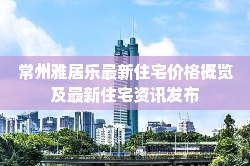 常州雅居樂(lè)最新住宅價(jià)格概覽及最新住宅資訊發(fā)布