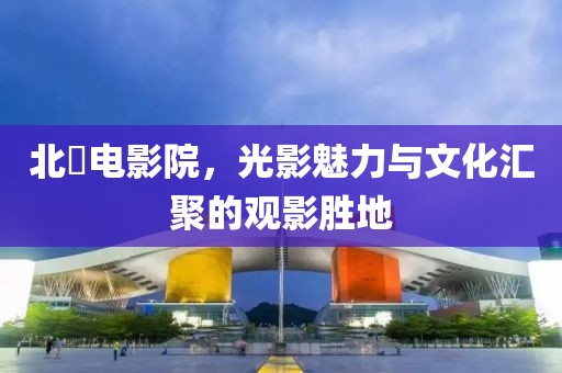 北滘電影院，光影魅力與文化匯聚的觀影勝地