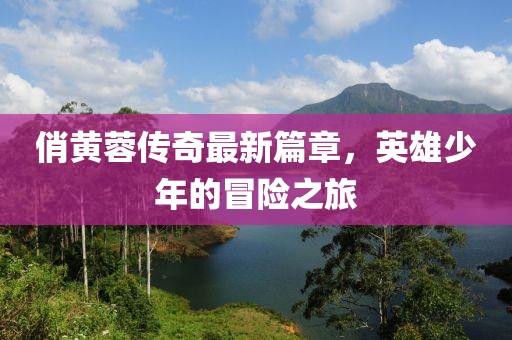 俏黃蓉傳奇最新篇章，英雄少年的冒險之旅