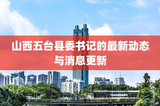 山西五臺縣委書記的最新動態(tài)與消息更新