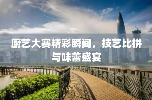 廚藝大賽精彩瞬間，技藝比拼與味蕾盛宴