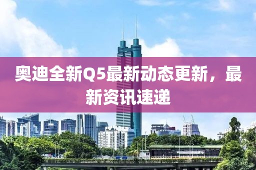 奧迪全新Q5最新動態(tài)更新，最新資訊速遞