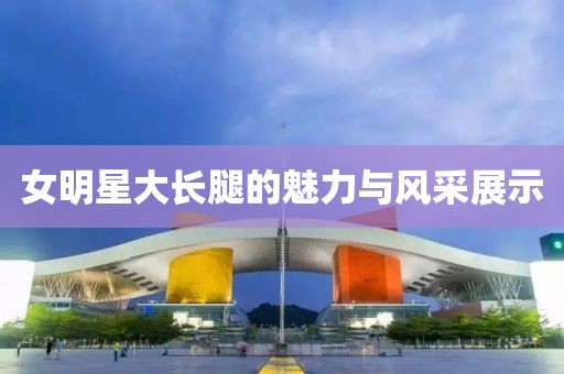 女明星大長(zhǎng)腿的魅力與風(fēng)采展示