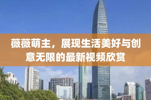 薇薇萌主，展現(xiàn)生活美好與創(chuàng)意無限的最新視頻欣賞