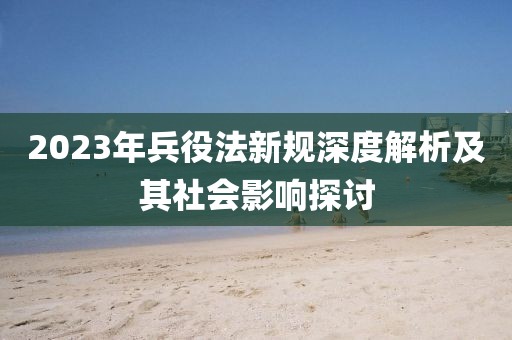 2023年兵役法新規(guī)深度解析及其社會(huì)影響探討