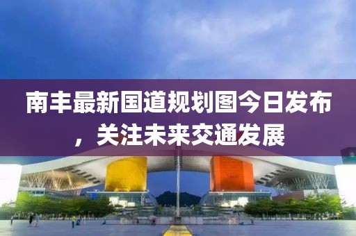 南豐最新國道規(guī)劃圖今日發(fā)布，關(guān)注未來交通發(fā)展