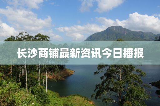 長沙商鋪最新資訊今日播報