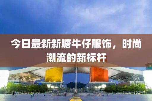 今日最新新塘牛仔服飾，時尚潮流的新標(biāo)桿