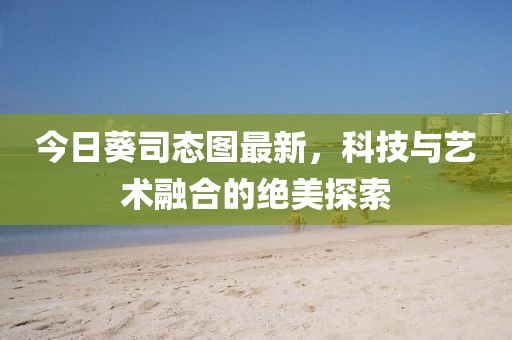 今日葵司態(tài)圖最新，科技與藝術(shù)融合的絕美探索