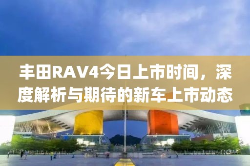 豐田RAV4今日上市時間，深度解析與期待的新車上市動態(tài)
