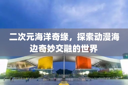 二次元海洋奇緣，探索動漫海邊奇妙交融的世界