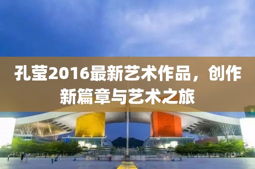 孔瑩2016最新藝術(shù)作品，創(chuàng)作新篇章與藝術(shù)之旅