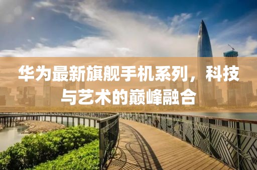 華為最新旗艦手機(jī)系列，科技與藝術(shù)的巔峰融合