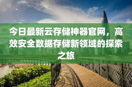 今日最新云存儲神器官網(wǎng)，高效安全數(shù)據(jù)存儲新領域的探索之旅