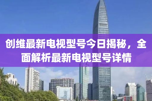 創(chuàng)維最新電視型號今日揭秘，全面解析最新電視型號詳情