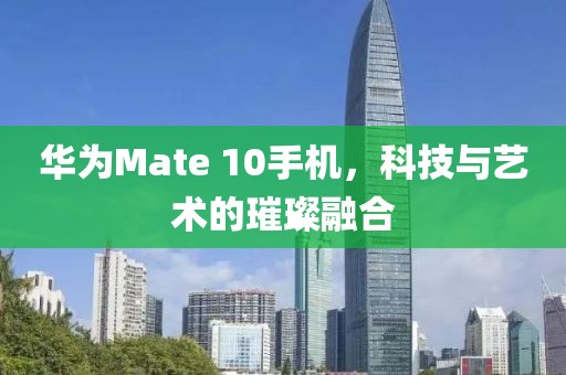 華為Mate 10手機(jī)，科技與藝術(shù)的璀璨融合