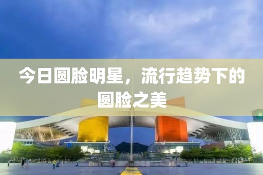 今日?qǐng)A臉明星，流行趨勢(shì)下的圓臉之美