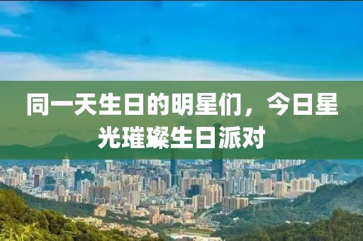 同一天生日的明星們，今日星光璀璨生日派對