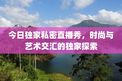 今日獨(dú)家私密直播秀，時尚與藝術(shù)交匯的獨(dú)家探索