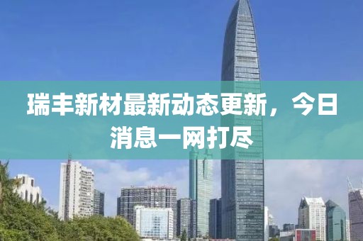 瑞豐新材最新動態(tài)更新，今日消息一網(wǎng)打盡