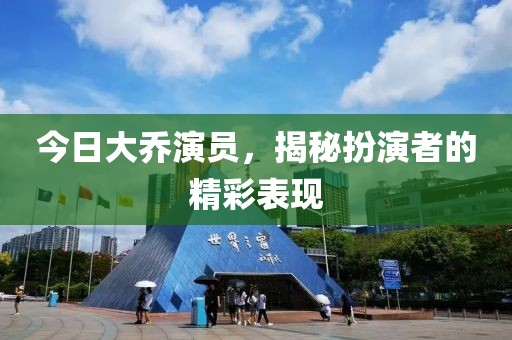今日大喬演員，揭秘扮演者的精彩表現(xiàn)