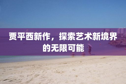 賈平西新作，探索藝術(shù)新境界的無限可能