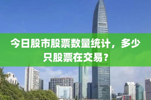 今日股市股票數(shù)量統(tǒng)計，多少只股票在交易？