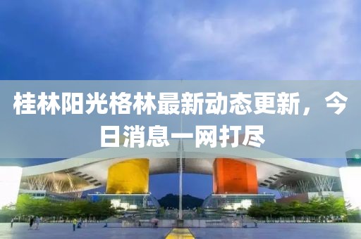 桂林陽光格林最新動態(tài)更新，今日消息一網打盡